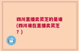 四川直播卖灵芝的是谁(四川谁在直播卖灵芝？)