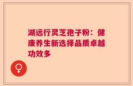 湖远行灵芝孢子粉：健康养生新选择品质卓越功效多