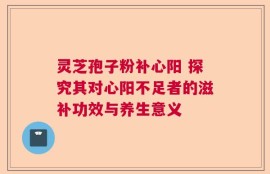 灵芝孢子粉补心阳 探究其对心阳不足者的滋补功效与养生意义