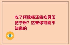 吃了阿胶糕还能吃灵芝孢子粉？这些你可能不知道的