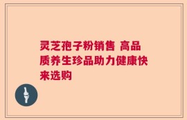 灵芝孢子粉销售 高品质养生珍品助力健康快来选购