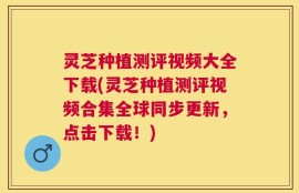 灵芝种植测评视频大全下载(灵芝种植测评视频合集全球同步更新，点击下载！)