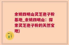 余姚四明山灵芝孢子粉基地_余姚四明山：探索灵芝孢子粉的天然宝地)