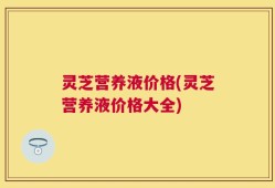 灵芝营养液价格(灵芝营养液价格大全)