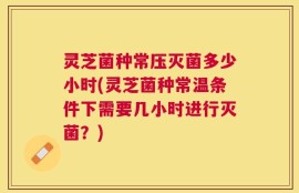 灵芝菌种常压灭菌多少小时(灵芝菌种常温条件下需要几小时进行灭菌？)