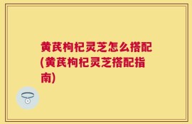 黄芪枸杞灵芝怎么搭配(黄芪枸杞灵芝搭配指南)
