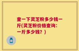 查一下灵芝粉多少钱一斤(灵芝粉价格查询：一斤多少钱？)