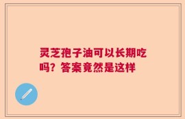 灵芝孢子油可以长期吃吗？答案竟然是这样