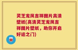 灵芝龙凤吉祥图片高清壁纸(高清灵芝龙凤吉祥图片壁纸，助你开启好运之门)