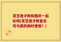 灵芝孢子粉和西药一起吃吗(灵芝孢子粉是否可与西药同时使用？)