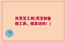 开灵芝工具(灵芝制备新工具，提高功效！)