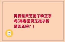 再春堂灵芝孢子粉正宗吗(再春堂灵芝孢子粉是否正宗？)