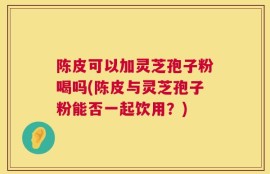 陈皮可以加灵芝孢子粉喝吗(陈皮与灵芝孢子粉能否一起饮用？)