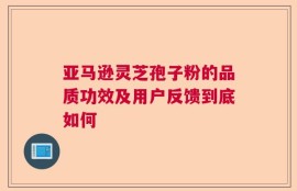 亚马逊灵芝孢子粉的品质功效及用户反馈到底如何