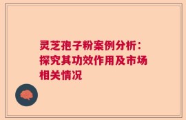 灵芝孢子粉案例分析：探究其功效作用及市场相关情况