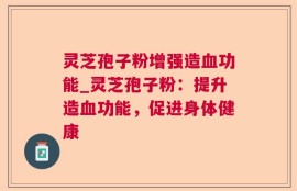 灵芝孢子粉增强造血功能_灵芝孢子粉：提升造血功能，促进身体健康