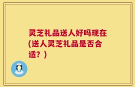 灵芝礼品送人好吗现在(送人灵芝礼品是否合适？)