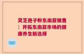 灵芝孢子粉东南亚销售：开拓东南亚市场的健康养生新选择