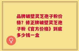品牌破壁灵芝孢子粉价格？修正牌破壁灵芝孢子粉《官方价格》到底多少钱一盒