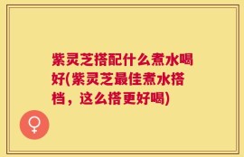 紫灵芝搭配什么煮水喝好(紫灵芝最佳煮水搭档，这么搭更好喝)