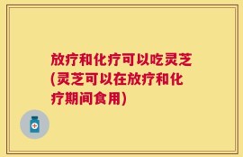 放疗和化疗可以吃灵芝(灵芝可以在放疗和化疗期间食用)