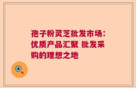 孢子粉灵芝批发市场：优质产品汇聚 批发采购的理想之地