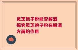 灵芝孢子粉能否解酒 探究灵芝孢子粉在解酒方面的作用