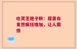 吃灵芝孢子粉：尿蛋白竟然疯狂增加，让人震惊