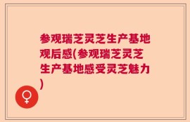 参观瑞芝灵芝生产基地观后感(参观瑞芝灵芝生产基地感受灵芝魅力)