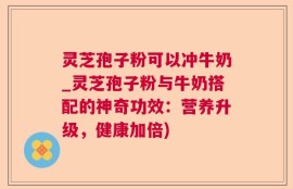 灵芝孢子粉可以冲牛奶_灵芝孢子粉与牛奶搭配的神奇功效：营养升级，健康加倍)