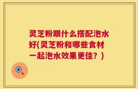 灵芝粉跟什么搭配泡水好(灵芝粉和哪些食材一起泡水效果更佳？)