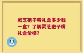 灵芝孢子粉礼盒多少钱一盒？了解灵芝孢子粉礼盒价格？