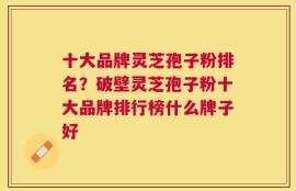 十大品牌灵芝孢子粉排名？破壁灵芝孢子粉十大品牌排行榜什么牌子好
