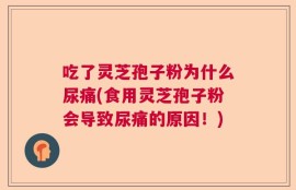 吃了灵芝孢子粉为什么尿痛(食用灵芝孢子粉会导致尿痛的原因！)