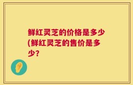 鲜红灵芝的价格是多少(鲜红灵芝的售价是多少？