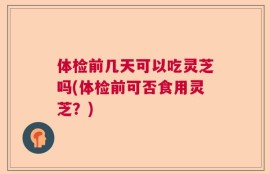 体检前几天可以吃灵芝吗(体检前可否食用灵芝？)