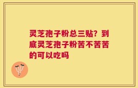 灵芝孢子粉总三贴？到底灵芝孢子粉苦不苦苦的可以吃吗