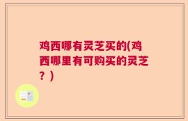 鸡西哪有灵芝买的(鸡西哪里有可购买的灵芝？)