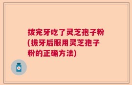拨完牙吃了灵芝孢子粉(拔牙后服用灵芝孢子粉的正确方法)