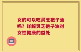 女的可以吃灵芝孢子油吗？详解灵芝孢子油对女性健康的益处