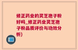 修正药业的灵芝孢子粉好吗_修正药业灵芝孢子粉品质评价与功效分析)