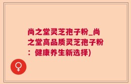 尚之堂灵芝孢子粉_尚之堂高品质灵芝孢子粉：健康养生新选择)