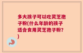 多大孩子可以吃灵芝孢子粉(什么年龄的孩子适合食用灵芝孢子粉？)