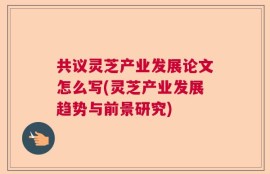 共议灵芝产业发展论文怎么写(灵芝产业发展趋势与前景研究)