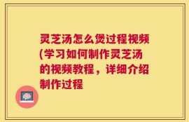 灵芝汤怎么煲过程视频(学习如何制作灵芝汤的视频教程，详细介绍制作过程