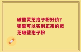 破壁灵芝孢子粉好价？哪里可以买到正宗的灵芝破壁孢子粉