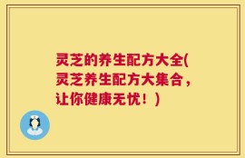 灵芝的养生配方大全(灵芝养生配方大集合，让你健康无忧！)