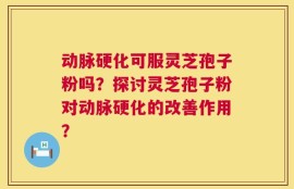 动脉硬化可服灵芝孢子粉吗？探讨灵芝孢子粉对动脉硬化的改善作用？