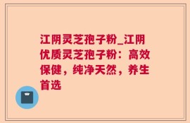 江阴灵芝孢子粉_江阴优质灵芝孢子粉：高效保健，纯净天然，养生首选