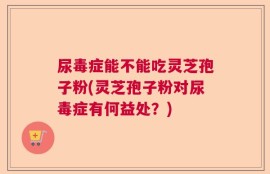 尿毒症能不能吃灵芝孢子粉(灵芝孢子粉对尿毒症有何益处？)